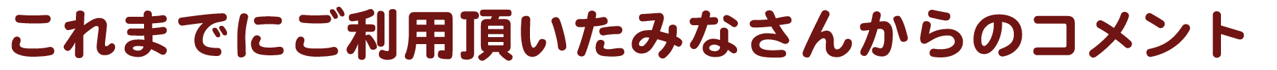 これまでにご利用頂いたみなさんからのコメント